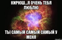 кирюш...я очень тебя люблю ты самый самый самый у меня