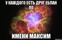 у каждого есть друг еблан по имени максим