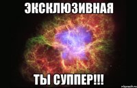 эксклюзивная ты суппер!!!