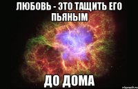 любовь - это тащить его пьяным до дома