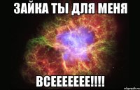 зайка ты для меня всеееееее!!!