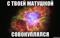 с твоей матушкой совокуплялся