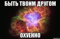 быть твоим другом охуенно