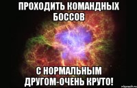 проходить командных боссов с нормальным другом-очень круто!