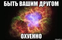 быть вашим другом охуенно