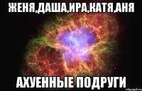 женя,даша,ира,катя,аня ахуенные подруги