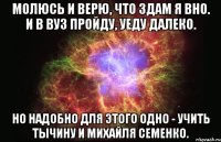 молюсь и верю, что здам я вно. и в вуз пройду, уеду далеко. но надобно для этого одно - учить тычину и михайля семенко.