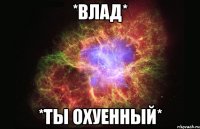 *влад* *ты охуенный*