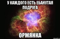 у каждого есть ебанутая подруга ормянка