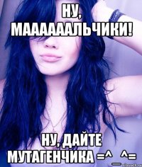 ну, маааааальчики! ну, дайте мутагенчика =^_^=