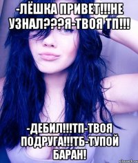 -лёшка привет!!!не узнал???я-твоя тп!!! -дебил!!!тп-твоя подруга!!!тб-тупой баран!