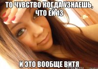 то чувство когда узнаешь, что ей 13 и это вообще витя