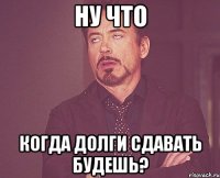 ну что когда долги сдавать будешь?