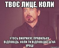 твоє лице, коли хтось викрикує правильну відповідь, коли ти відповідаєш на уроці