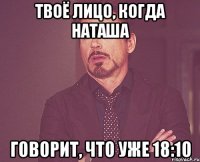 твоё лицо, когда наташа говорит, что уже 18:10