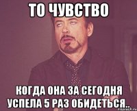 то чувство когда она за сегодня успела 5 раз обидеться..