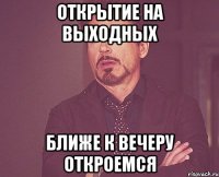 открытие на выходных ближе к вечеру откроемся