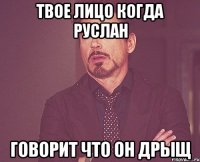 твое лицо когда руслан говорит что он дрыщ