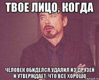 твое лицо, когда человек обиделся,удалил из друзей и утверждает, что все хорошо