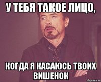 у тебя такое лицо, когда я касаюсь твоих вишенок