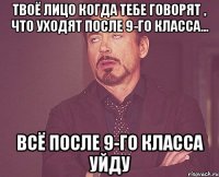 твоё лицо когда тебе говорят , что уходят после 9-го класса... всё после 9-го класса уйду