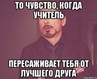 то чувство, когда учитель пересаживает тебя от лучшего друга