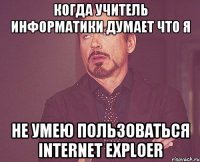 когда учитель информатики думает что я не умею пользоваться internet exploer