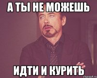 а ты не можешь идти и курить