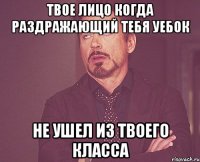 твое лицо когда раздражающий тебя уебок не ушел из твоего класса