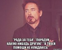  "рада за тебя" "порадуй какую-нибудь другую" "в твоей помощи не нуждаюсь"