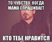 то чувство, когда мама спрашивает кто тебе нравится