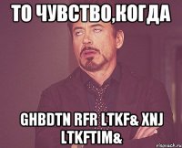 то чувство,когда ghbdtn rfr ltkf& xnj ltkftim&