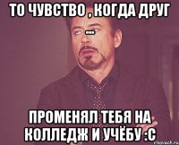 то чувство , когда друг ... променял тебя на колледж и учёбу :c