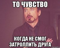 то чувство когда не смог затроллить друга