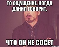 то ощущение, когда данил говорит, что он не сосет