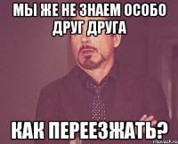 мы же не знаем особо друг друга как переезжать?