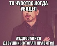 то чувство,когда увидел аудиозаписи девушки.которая нравится