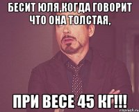 бесит юля,когда говорит что она толстая, при весе 45 кг!!!