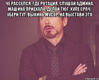 че расселся, где ротация, слушай админа, машина приехала, делай тюг, хуле срач, убери тут, выкинь мусор, на выстави это 