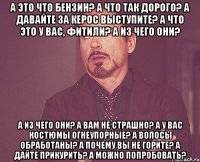 а это что бензин? а что так дорого? а давайте за керос выступите? а что это у вас, фитили? а из чего они? а из чего они? а вам не страшно? а у вас костюмы огнеупорные? а волосы обработаны? а почему вы не горите? а дайте прикурить? а можно попробовать?