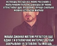 не поешь посуду все маме расскажу с мальчиками переписываешься? мама отпустила? щас позвоню спрошу сколько можно есть и так жирная маааа дианка матом ругается еще одна 2 и отключаю интернет я тебя закрываю! я готовлю ты моешь