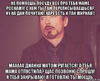 не помоешь посуду все про тебя маме рсскажу! с кем ты там переписываешься? ну ка дай почитаю! харе есть и так жирная!! мааааа дианка матом ругается! а тебя мама отпустила? щас позвоню спрошу! я тебя закрываю! я готовлю ты моешь.