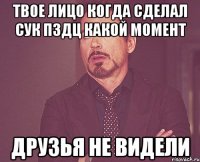 твое лицо когда сделал сук пздц какой момент друзья не видели