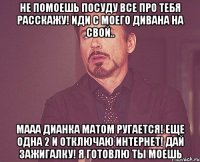 не помоешь посуду все про тебя расскажу! иди с моего дивана на свой.. мааа дианка матом ругается! еще одна 2 и отключаю интернет! дай зажигалку! я готовлю ты моешь