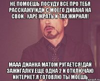 не помоешь посуду все про тебя расскажу!иди с моего дивана на свой.. харе жрать и так жирная! мааа дианка матом ругается!дай зажигалку.еще одна 2 и отключаю интернет.я готовлю ты моешь