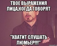 твое выражения лица,когда говорят "хватит слушать люмьер!!!"