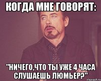 когда мне говорят: "ничего,что ты уже 4 часа слушаешь люмьер?"