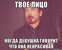 твое лицо когда девушка говорит что она некрасивая