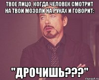 твое лицо, когда человек смотрит на твои мозоли на руках и говорит: "дрочишь???"