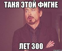 таня этой фигне лет 300